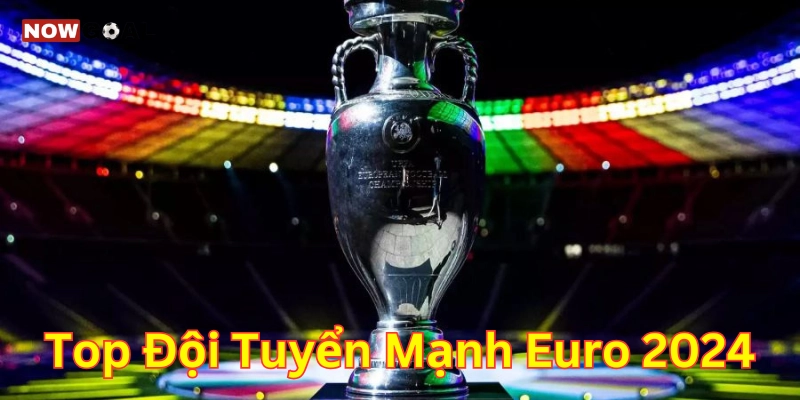 Top Đội Tuyển Mạnh EURO 2024 – Sức Hút Từ Những Tên Tuổi Lớn